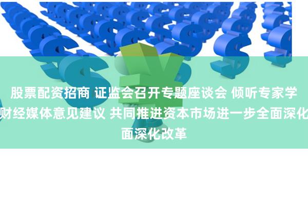 股票配资招商 证监会召开专题座谈会 倾听专家学者、财经媒体意见建议 共同推进资本市场进一步全面深化改革