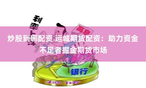 炒股到哪配资 运城期货配资：助力资金不足者掘金期货市场