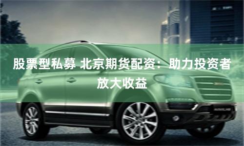 股票型私募 北京期货配资：助力投资者放大收益