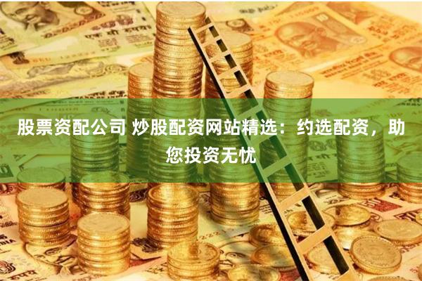 股票资配公司 炒股配资网站精选：约选配资，助您投资无忧