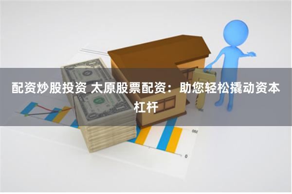 配资炒股投资 太原股票配资：助您轻松撬动资本杠杆
