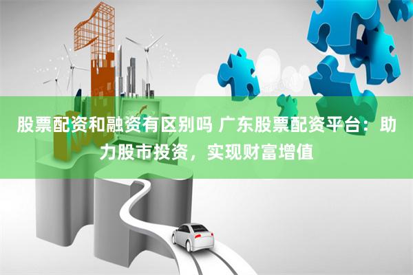 股票配资和融资有区别吗 广东股票配资平台：助力股市投资，实现财富增值