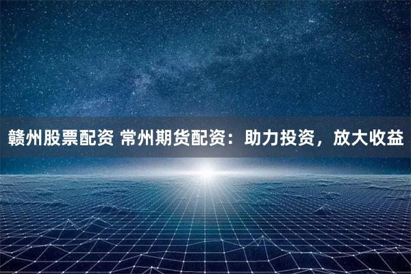 赣州股票配资 常州期货配资：助力投资，放大收益