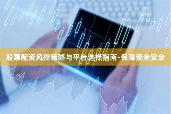 股票配资风控策略与平台选择指南-保障资金安全