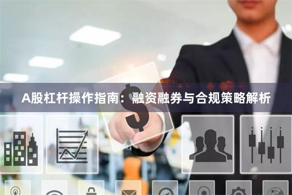A股杠杆操作指南：融资融券与合规策略解析